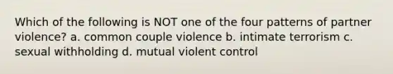 Which of the following is NOT one of the four patterns of partner violence? a. common couple violence b. intimate terrorism c. sexual withholding d. mutual violent control