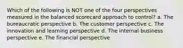 Which of the following is NOT one of the four perspectives measured in the balanced scorecard approach to control? a. The bureaucratic perspective b. The customer perspective c. The innovation and learning perspective d. The internal business perspective e. The financial perspective