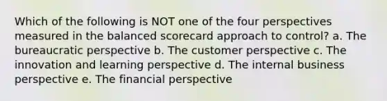 Which of the following is NOT one of the four perspectives measured in the balanced scorecard approach to control? a. The bureaucratic perspective b. The customer perspective c. The innovation and learning perspective d. The internal business perspective e. The financial perspective