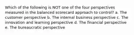 Which of the following is NOT one of the four perspectives measured in the balanced scorecard approach to control? a. The customer perspective b. The internal business perspective c. The innovation and learning perspective d. The financial perspective e. The bureaucratic perspective