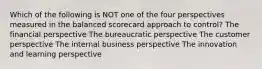 Which of the following is NOT one of the four perspectives measured in the balanced scorecard approach to control? The financial perspective The bureaucratic perspective The customer perspective The internal business perspective The innovation and learning perspective