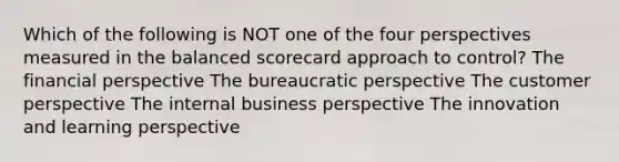 Which of the following is NOT one of the four perspectives measured in the balanced scorecard approach to control? The financial perspective The bureaucratic perspective The customer perspective The internal business perspective The innovation and learning perspective