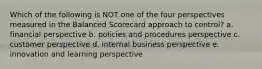 Which of the following is NOT one of the four perspectives measured in the Balanced Scorecard approach to control? a. financial perspective b. policies and procedures perspective c. customer perspective d. internal business perspective e. innovation and learning perspective