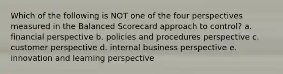 Which of the following is NOT one of the four perspectives measured in the Balanced Scorecard approach to control? a. financial perspective b. policies and procedures perspective c. customer perspective d. internal business perspective e. innovation and learning perspective