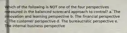 Which of the following is NOT one of the four perspectives measured in the balanced scorecard approach to control? a. The innovation and learning perspective b. The financial perspective c. The customer perspective d. The bureaucratic perspective e. The internal business perspective