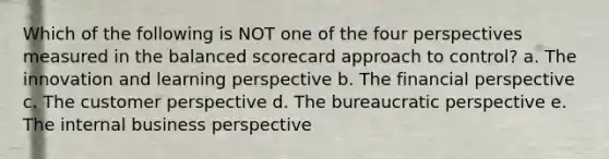 Which of the following is NOT one of the four perspectives measured in the balanced scorecard approach to control? a. The innovation and learning perspective b. The financial perspective c. The customer perspective d. The bureaucratic perspective e. The internal business perspective