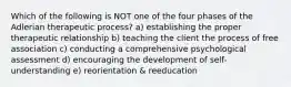 Which of the following is NOT one of the four phases of the Adlerian therapeutic process? a) establishing the proper therapeutic relationship b) teaching the client the process of free association c) conducting a comprehensive psychological assessment d) encouraging the development of self-understanding e) reorientation & reeducation