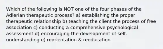 Which of the following is NOT one of the four phases of the Adlerian therapeutic process? a) establishing the proper therapeutic relationship b) teaching the client the process of free association c) conducting a comprehensive psychological assessment d) encouraging the development of self-understanding e) reorientation & reeducation