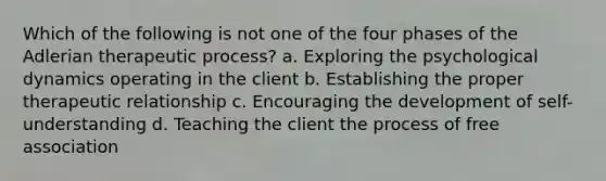 Which of the following is not one of the four phases of the Adlerian therapeutic process? a. Exploring the psychological dynamics operating in the client b. Establishing the proper therapeutic relationship c. Encouraging the development of self-understanding d. Teaching the client the process of free association