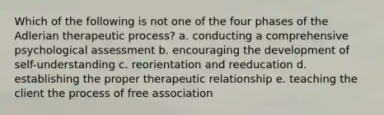 Which of the following is not one of the four phases of the Adlerian therapeutic process? a. conducting a comprehensive psychological assessment b. encouraging the development of self-understanding c. reorientation and reeducation d. establishing the proper therapeutic relationship e. teaching the client the process of free association