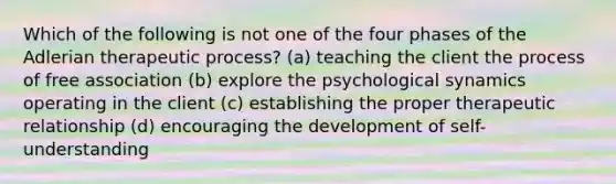 Which of the following is not one of the four phases of the Adlerian therapeutic process? (a) teaching the client the process of free association (b) explore the psychological synamics operating in the client (c) establishing the proper therapeutic relationship (d) encouraging the development of self-understanding