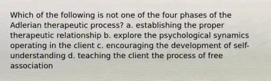 Which of the following is not one of the four phases of the Adlerian therapeutic process? a. establishing the proper therapeutic relationship b. explore the psychological synamics operating in the client c. encouraging the development of self-understanding d. teaching the client the process of free association