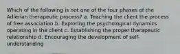 Which of the following is not one of the four phases of the Adlerian therapeutic process? a. Teaching the client the process of free association b. Exploring the psychological dynamics operating in the client c. Establishing the proper therapeutic relationship d. Encouraging the development of self-understanding