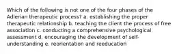 Which of the following is not one of the four phases of the Adlerian therapeutic process? a. establishing the proper therapeutic relationship b. teaching the client the process of free association c. conducting a comprehensive psychological assessment d. encouraging the development of self-understanding e. reorientation and reeducation