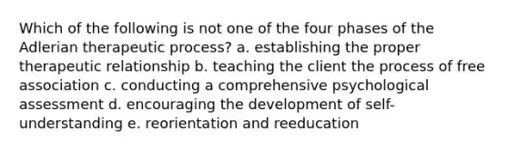 Which of the following is not one of the four phases of the Adlerian therapeutic process? a. establishing the proper therapeutic relationship b. teaching the client the process of free association c. conducting a comprehensive psychological assessment d. encouraging the development of self-understanding e. reorientation and reeducation