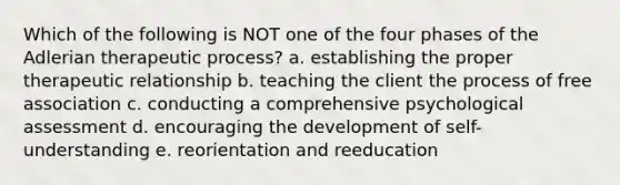 Which of the following is NOT one of the four phases of the Adlerian therapeutic process? a. establishing the proper therapeutic relationship b. teaching the client the process of free association c. conducting a comprehensive psychological assessment d. encouraging the development of self-understanding e. reorientation and reeducation