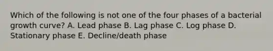 Which of the following is not one of the four phases of a bacterial growth curve? A. Lead phase B. Lag phase C. Log phase D. Stationary phase E. Decline/death phase