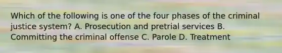 Which of the following is one of the four phases of the criminal justice system? A. Prosecution and pretrial services B. Committing the criminal offense C. Parole D. Treatment