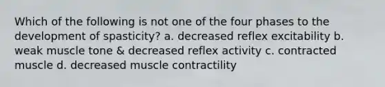 Which of the following is not one of the four phases to the development of spasticity? a. decreased reflex excitability b. weak muscle tone & decreased reflex activity c. contracted muscle d. decreased muscle contractility