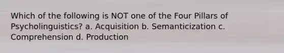 Which of the following is NOT one of the Four Pillars of Psycholinguistics? a. Acquisition b. Semanticization c. Comprehension d. Production