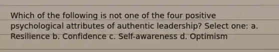 Which of the following is not one of the four positive psychological attributes of authentic leadership? Select one: a. Resilience b. Confidence c. Self-awareness d. Optimism