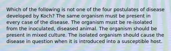 Which of the following is not one of the four postulates of disease developed by Koch? The same organism must be present in every case of the disease. The organism must be re-isolated from the inoculated, diseased animal. The organism should be present in mixed culture. The isolated organism should cause the disease in question when it is introduced into a susceptible host.