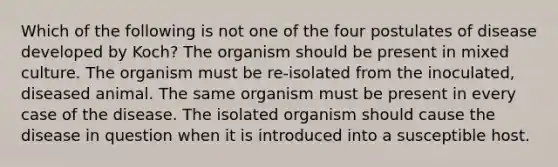 Which of the following is not one of the four postulates of disease developed by Koch? The organism should be present in mixed culture. The organism must be re-isolated from the inoculated, diseased animal. The same organism must be present in every case of the disease. The isolated organism should cause the disease in question when it is introduced into a susceptible host.