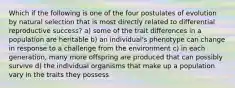 Which if the following is one of the four postulates of evolution by natural selection that is most directly related to differential reproductive success? a) some of the trait differences in a population are heritable b) an individual's phenotype can change in response to a challenge from the environment c) in each generation, many more offspring are produced that can possibly survive d) the individual organisms that make up a population vary in the traits they possess