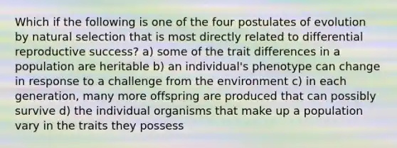 Which if the following is one of the four postulates of evolution by natural selection that is most directly related to differential reproductive success? a) some of the trait differences in a population are heritable b) an individual's phenotype can change in response to a challenge from the environment c) in each generation, many more offspring are produced that can possibly survive d) the individual organisms that make up a population vary in the traits they possess