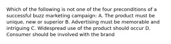 Which of the following is not one of the four preconditions of a successful buzz marketing campaign: A. The product must be unique, new or superior B. Advertising must be memorable and intriguing C. Widespread use of the product should occur D. Consumer should be involved with the brand