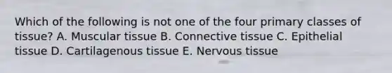 Which of the following is not one of the four primary classes of tissue? A. Muscular tissue B. Connective tissue C. Epithelial tissue D. Cartilagenous tissue E. Nervous tissue