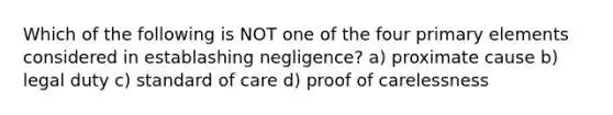 Which of the following is NOT one of the four primary elements considered in establashing negligence? a) proximate cause b) legal duty c) standard of care d) proof of carelessness