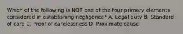 Which of the following is NOT one of the four primary elements considered in establishing negligence? A. Legal duty B. Standard of care C. Proof of carelessness D. Proximate cause