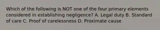 Which of the following is NOT one of the four primary elements considered in establishing negligence? A. Legal duty B. Standard of care C. Proof of carelessness D. Proximate cause