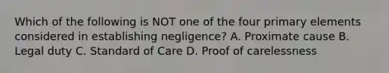 Which of the following is NOT one of the four primary elements considered in establishing negligence? A. Proximate cause B. Legal duty C. Standard of Care D. Proof of carelessness