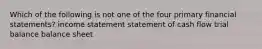 Which of the following is not one of the four primary financial statements? income statement statement of cash flow trial balance balance sheet