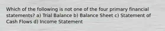 Which of the following is not one of the four primary financial statements? a) Trial Balance b) Balance Sheet c) Statement of Cash Flows d) Income Statement