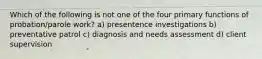 Which of the following is not one of the four primary functions of probation/parole work? a) presentence investigations b) preventative patrol c) diagnosis and needs assessment d) client supervision