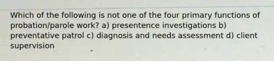 Which of the following is not one of the four primary functions of probation/parole work? a) presentence investigations b) preventative patrol c) diagnosis and needs assessment d) client supervision