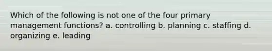 Which of the following is not one of the four primary management functions? a. controlling b. planning c. staffing d. organizing e. leading