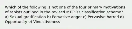 Which of the following is not one of the four primary motivations of rapists outlined in the revised MTC:R3 classification scheme? ​a) Sexual gratification b) Pervasive anger c) Pervasive hatred d) Opportunity e) Vindictiveness