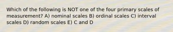 Which of the following is NOT one of the four primary scales of measurement? A) nominal scales B) ordinal scales C) interval scales D) random scales E) C and D