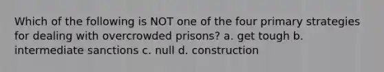 Which of the following is NOT one of the four primary strategies for dealing with overcrowded prisons?​ a. ​get tough b. ​intermediate sanctions c. ​null d. ​construction