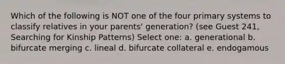 Which of the following is NOT one of the four primary systems to classify relatives in your parents' generation? (see Guest 241, Searching for Kinship Patterns) Select one: a. generational b. bifurcate merging c. lineal d. bifurcate collateral e. endogamous