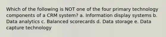 Which of the following is NOT one of the four primary technology components of a CRM system? a. Information display systems b. Data analytics c. Balanced scorecards d. Data storage e. Data capture technology