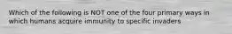 Which of the following is NOT one of the four primary ways in which humans acquire immunity to specific invaders