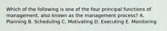 Which of the following is one of the four principal functions of management, also known as the management process? A. Planning B. Scheduling C. Motivating D. Executing E. Monitoring