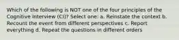 Which of the following is NOT one of the four principles of the Cognitive Interview (CI)? Select one: a. Reinstate the context b. Recount the event from different perspectives c. Report everything d. Repeat the questions in different orders