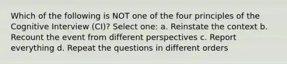 Which of the following is NOT one of the four principles of the Cognitive Interview (CI)? Select one: a. Reinstate the context b. Recount the event from different perspectives c. Report everything d. Repeat the questions in different orders