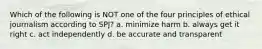 Which of the following is NOT one of the four principles of ethical journalism according to SPJ? a. minimize harm b. always get it right c. act independently d. be accurate and transparent